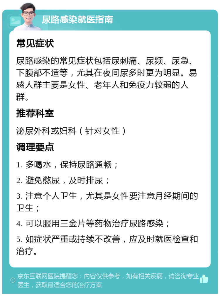 尿路感染就医指南 常见症状 尿路感染的常见症状包括尿刺痛、尿频、尿急、下腹部不适等，尤其在夜间尿多时更为明显。易感人群主要是女性、老年人和免疫力较弱的人群。 推荐科室 泌尿外科或妇科（针对女性） 调理要点 1. 多喝水，保持尿路通畅； 2. 避免憋尿，及时排尿； 3. 注意个人卫生，尤其是女性要注意月经期间的卫生； 4. 可以服用三金片等药物治疗尿路感染； 5. 如症状严重或持续不改善，应及时就医检查和治疗。