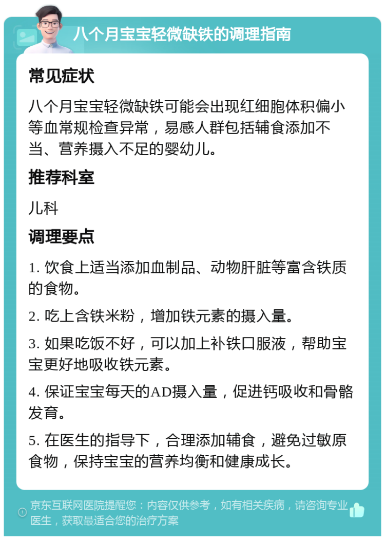 八个月宝宝轻微缺铁的调理指南 常见症状 八个月宝宝轻微缺铁可能会出现红细胞体积偏小等血常规检查异常，易感人群包括辅食添加不当、营养摄入不足的婴幼儿。 推荐科室 儿科 调理要点 1. 饮食上适当添加血制品、动物肝脏等富含铁质的食物。 2. 吃上含铁米粉，增加铁元素的摄入量。 3. 如果吃饭不好，可以加上补铁口服液，帮助宝宝更好地吸收铁元素。 4. 保证宝宝每天的AD摄入量，促进钙吸收和骨骼发育。 5. 在医生的指导下，合理添加辅食，避免过敏原食物，保持宝宝的营养均衡和健康成长。