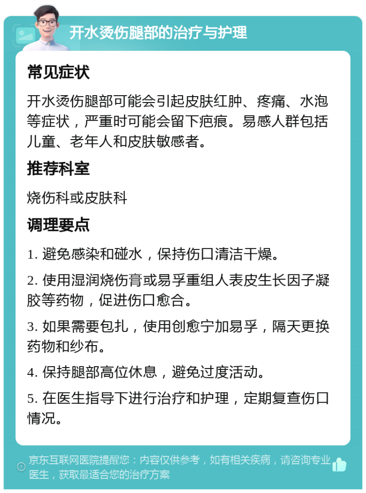 开水烫伤腿部的治疗与护理 常见症状 开水烫伤腿部可能会引起皮肤红肿、疼痛、水泡等症状，严重时可能会留下疤痕。易感人群包括儿童、老年人和皮肤敏感者。 推荐科室 烧伤科或皮肤科 调理要点 1. 避免感染和碰水，保持伤口清洁干燥。 2. 使用湿润烧伤膏或易孚重组人表皮生长因子凝胶等药物，促进伤口愈合。 3. 如果需要包扎，使用创愈宁加易孚，隔天更换药物和纱布。 4. 保持腿部高位休息，避免过度活动。 5. 在医生指导下进行治疗和护理，定期复查伤口情况。