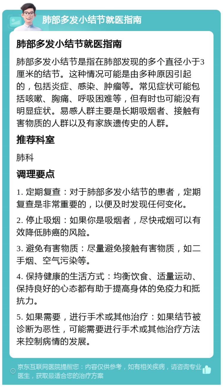 肺部多发小结节就医指南 肺部多发小结节就医指南 肺部多发小结节是指在肺部发现的多个直径小于3厘米的结节。这种情况可能是由多种原因引起的，包括炎症、感染、肿瘤等。常见症状可能包括咳嗽、胸痛、呼吸困难等，但有时也可能没有明显症状。易感人群主要是长期吸烟者、接触有害物质的人群以及有家族遗传史的人群。 推荐科室 肺科 调理要点 1. 定期复查：对于肺部多发小结节的患者，定期复查是非常重要的，以便及时发现任何变化。 2. 停止吸烟：如果你是吸烟者，尽快戒烟可以有效降低肺癌的风险。 3. 避免有害物质：尽量避免接触有害物质，如二手烟、空气污染等。 4. 保持健康的生活方式：均衡饮食、适量运动、保持良好的心态都有助于提高身体的免疫力和抵抗力。 5. 如果需要，进行手术或其他治疗：如果结节被诊断为恶性，可能需要进行手术或其他治疗方法来控制病情的发展。