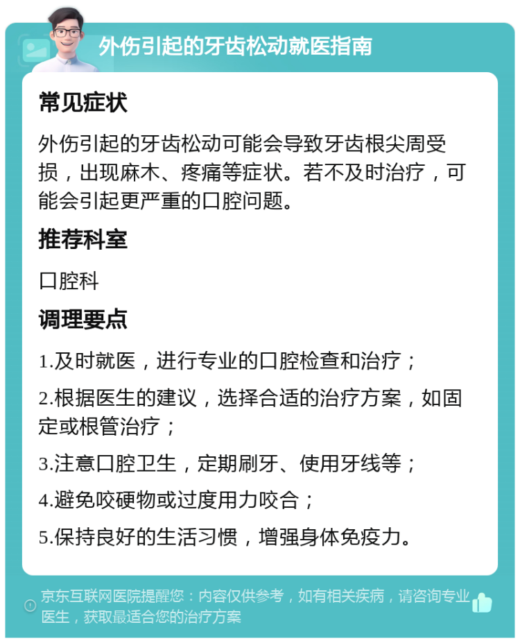 外伤引起的牙齿松动就医指南 常见症状 外伤引起的牙齿松动可能会导致牙齿根尖周受损，出现麻木、疼痛等症状。若不及时治疗，可能会引起更严重的口腔问题。 推荐科室 口腔科 调理要点 1.及时就医，进行专业的口腔检查和治疗； 2.根据医生的建议，选择合适的治疗方案，如固定或根管治疗； 3.注意口腔卫生，定期刷牙、使用牙线等； 4.避免咬硬物或过度用力咬合； 5.保持良好的生活习惯，增强身体免疫力。