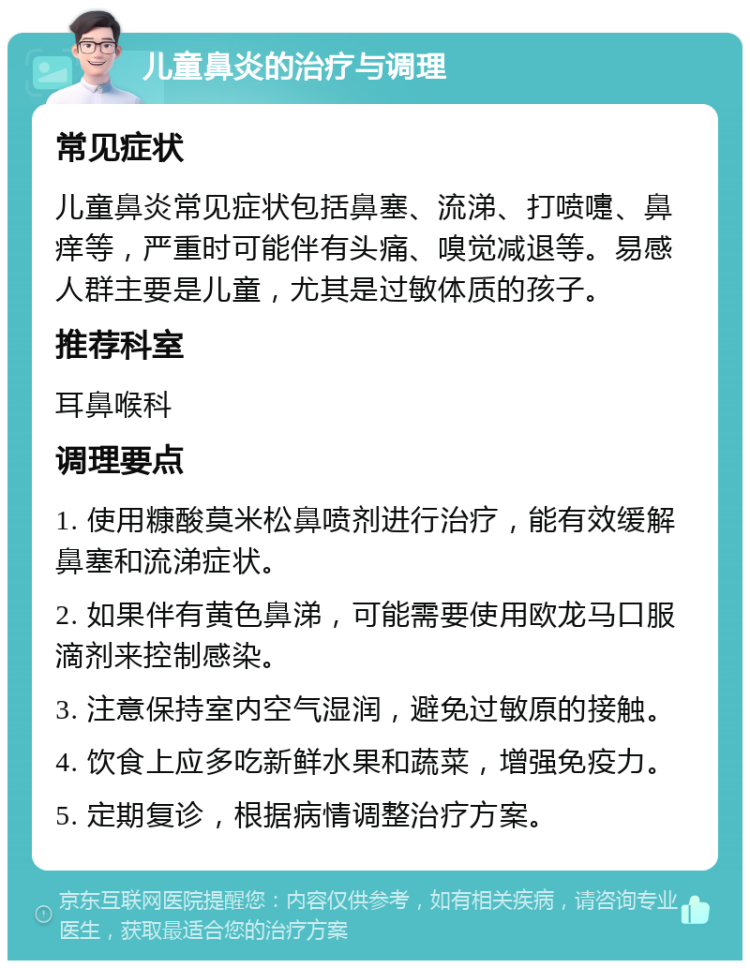 儿童鼻炎的治疗与调理 常见症状 儿童鼻炎常见症状包括鼻塞、流涕、打喷嚏、鼻痒等，严重时可能伴有头痛、嗅觉减退等。易感人群主要是儿童，尤其是过敏体质的孩子。 推荐科室 耳鼻喉科 调理要点 1. 使用糠酸莫米松鼻喷剂进行治疗，能有效缓解鼻塞和流涕症状。 2. 如果伴有黄色鼻涕，可能需要使用欧龙马口服滴剂来控制感染。 3. 注意保持室内空气湿润，避免过敏原的接触。 4. 饮食上应多吃新鲜水果和蔬菜，增强免疫力。 5. 定期复诊，根据病情调整治疗方案。