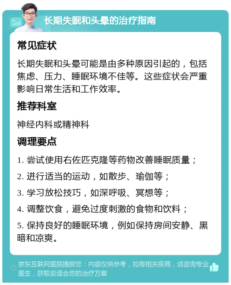 长期失眠和头晕的治疗指南 常见症状 长期失眠和头晕可能是由多种原因引起的，包括焦虑、压力、睡眠环境不佳等。这些症状会严重影响日常生活和工作效率。 推荐科室 神经内科或精神科 调理要点 1. 尝试使用右佐匹克隆等药物改善睡眠质量； 2. 进行适当的运动，如散步、瑜伽等； 3. 学习放松技巧，如深呼吸、冥想等； 4. 调整饮食，避免过度刺激的食物和饮料； 5. 保持良好的睡眠环境，例如保持房间安静、黑暗和凉爽。