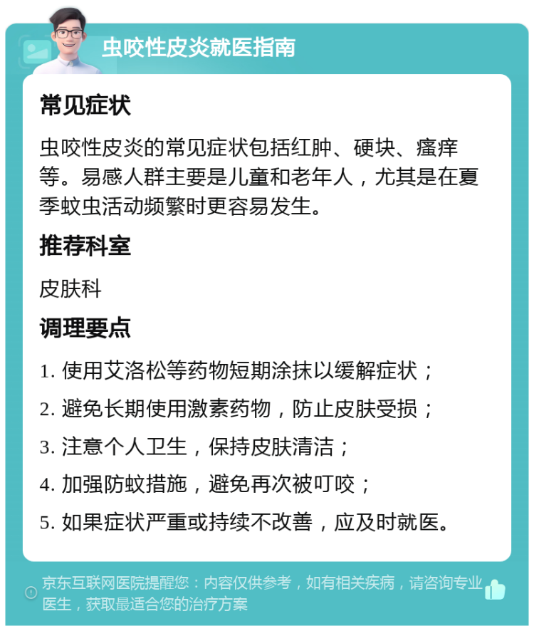 虫咬性皮炎就医指南 常见症状 虫咬性皮炎的常见症状包括红肿、硬块、瘙痒等。易感人群主要是儿童和老年人，尤其是在夏季蚊虫活动频繁时更容易发生。 推荐科室 皮肤科 调理要点 1. 使用艾洛松等药物短期涂抹以缓解症状； 2. 避免长期使用激素药物，防止皮肤受损； 3. 注意个人卫生，保持皮肤清洁； 4. 加强防蚊措施，避免再次被叮咬； 5. 如果症状严重或持续不改善，应及时就医。