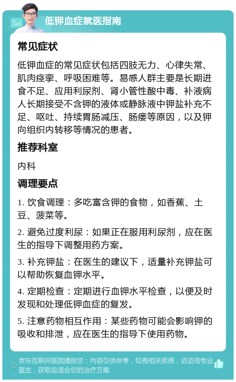 低钾血症就医指南 常见症状 低钾血症的常见症状包括四肢无力、心律失常、肌肉痉挛、呼吸困难等。易感人群主要是长期进食不足、应用利尿剂、肾小管性酸中毒、补液病人长期接受不含钾的液体或静脉液中钾盐补充不足、呕吐、持续胃肠减压、肠瘘等原因，以及钾向组织内转移等情况的患者。 推荐科室 内科 调理要点 1. 饮食调理：多吃富含钾的食物，如香蕉、土豆、菠菜等。 2. 避免过度利尿：如果正在服用利尿剂，应在医生的指导下调整用药方案。 3. 补充钾盐：在医生的建议下，适量补充钾盐可以帮助恢复血钾水平。 4. 定期检查：定期进行血钾水平检查，以便及时发现和处理低钾血症的复发。 5. 注意药物相互作用：某些药物可能会影响钾的吸收和排泄，应在医生的指导下使用药物。