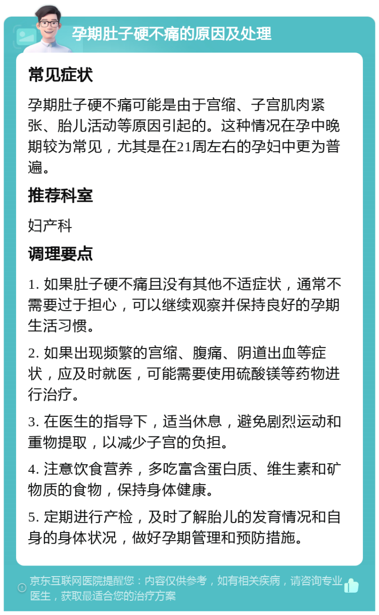 孕期肚子硬不痛的原因及处理 常见症状 孕期肚子硬不痛可能是由于宫缩、子宫肌肉紧张、胎儿活动等原因引起的。这种情况在孕中晚期较为常见，尤其是在21周左右的孕妇中更为普遍。 推荐科室 妇产科 调理要点 1. 如果肚子硬不痛且没有其他不适症状，通常不需要过于担心，可以继续观察并保持良好的孕期生活习惯。 2. 如果出现频繁的宫缩、腹痛、阴道出血等症状，应及时就医，可能需要使用硫酸镁等药物进行治疗。 3. 在医生的指导下，适当休息，避免剧烈运动和重物提取，以减少子宫的负担。 4. 注意饮食营养，多吃富含蛋白质、维生素和矿物质的食物，保持身体健康。 5. 定期进行产检，及时了解胎儿的发育情况和自身的身体状况，做好孕期管理和预防措施。