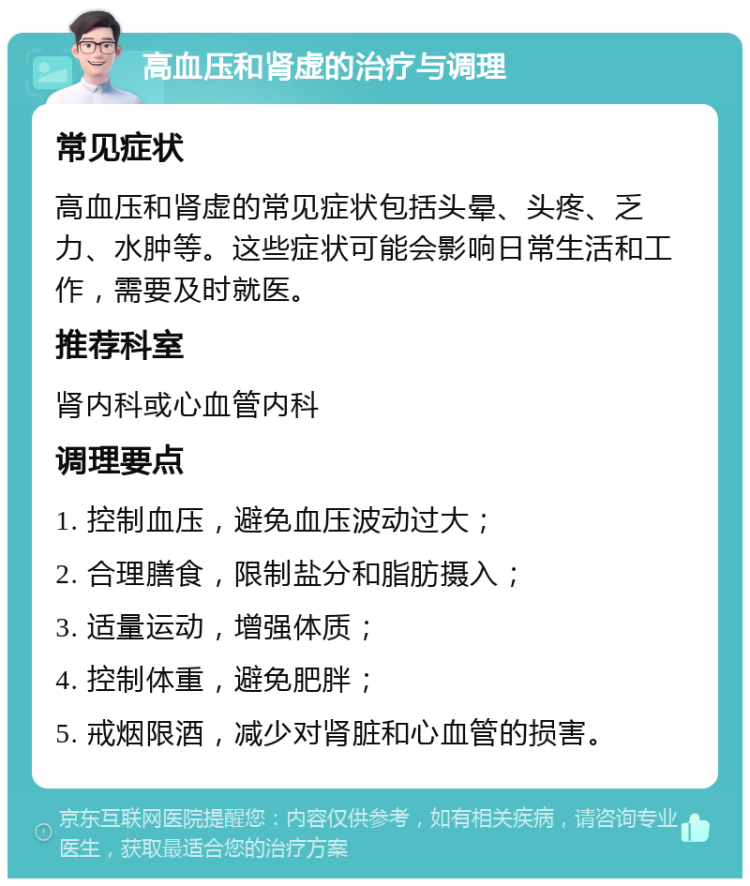 高血压和肾虚的治疗与调理 常见症状 高血压和肾虚的常见症状包括头晕、头疼、乏力、水肿等。这些症状可能会影响日常生活和工作，需要及时就医。 推荐科室 肾内科或心血管内科 调理要点 1. 控制血压，避免血压波动过大； 2. 合理膳食，限制盐分和脂肪摄入； 3. 适量运动，增强体质； 4. 控制体重，避免肥胖； 5. 戒烟限酒，减少对肾脏和心血管的损害。