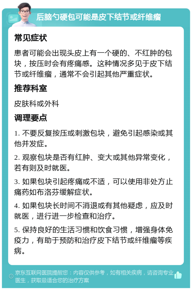 后脑勺硬包可能是皮下结节或纤维瘤 常见症状 患者可能会出现头皮上有一个硬的、不红肿的包块，按压时会有疼痛感。这种情况多见于皮下结节或纤维瘤，通常不会引起其他严重症状。 推荐科室 皮肤科或外科 调理要点 1. 不要反复按压或刺激包块，避免引起感染或其他并发症。 2. 观察包块是否有红肿、变大或其他异常变化，若有则及时就医。 3. 如果包块引起疼痛或不适，可以使用非处方止痛药如布洛芬缓解症状。 4. 如果包块长时间不消退或有其他疑虑，应及时就医，进行进一步检查和治疗。 5. 保持良好的生活习惯和饮食习惯，增强身体免疫力，有助于预防和治疗皮下结节或纤维瘤等疾病。