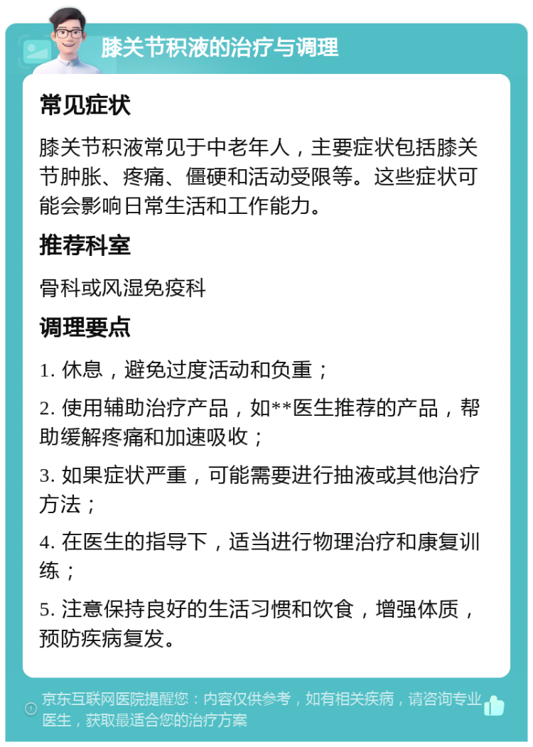 膝关节积液的治疗与调理 常见症状 膝关节积液常见于中老年人，主要症状包括膝关节肿胀、疼痛、僵硬和活动受限等。这些症状可能会影响日常生活和工作能力。 推荐科室 骨科或风湿免疫科 调理要点 1. 休息，避免过度活动和负重； 2. 使用辅助治疗产品，如**医生推荐的产品，帮助缓解疼痛和加速吸收； 3. 如果症状严重，可能需要进行抽液或其他治疗方法； 4. 在医生的指导下，适当进行物理治疗和康复训练； 5. 注意保持良好的生活习惯和饮食，增强体质，预防疾病复发。