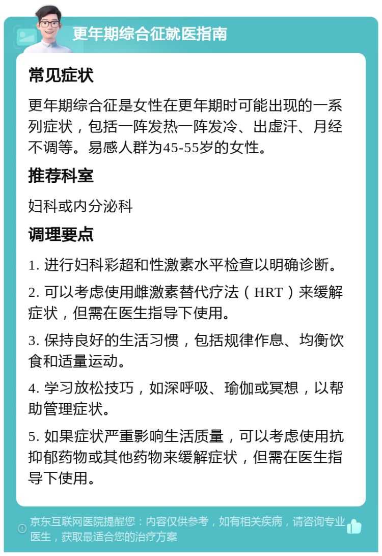 更年期综合征就医指南 常见症状 更年期综合征是女性在更年期时可能出现的一系列症状，包括一阵发热一阵发冷、出虚汗、月经不调等。易感人群为45-55岁的女性。 推荐科室 妇科或内分泌科 调理要点 1. 进行妇科彩超和性激素水平检查以明确诊断。 2. 可以考虑使用雌激素替代疗法（HRT）来缓解症状，但需在医生指导下使用。 3. 保持良好的生活习惯，包括规律作息、均衡饮食和适量运动。 4. 学习放松技巧，如深呼吸、瑜伽或冥想，以帮助管理症状。 5. 如果症状严重影响生活质量，可以考虑使用抗抑郁药物或其他药物来缓解症状，但需在医生指导下使用。