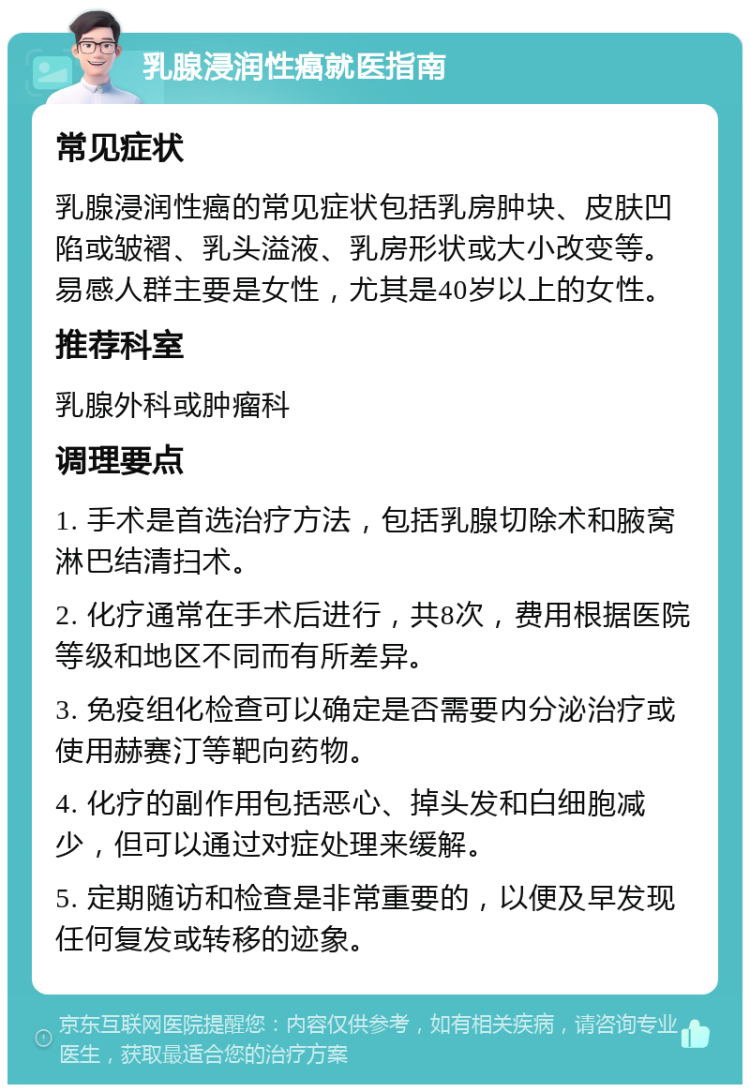 乳腺浸润性癌就医指南 常见症状 乳腺浸润性癌的常见症状包括乳房肿块、皮肤凹陷或皱褶、乳头溢液、乳房形状或大小改变等。易感人群主要是女性，尤其是40岁以上的女性。 推荐科室 乳腺外科或肿瘤科 调理要点 1. 手术是首选治疗方法，包括乳腺切除术和腋窝淋巴结清扫术。 2. 化疗通常在手术后进行，共8次，费用根据医院等级和地区不同而有所差异。 3. 免疫组化检查可以确定是否需要内分泌治疗或使用赫赛汀等靶向药物。 4. 化疗的副作用包括恶心、掉头发和白细胞减少，但可以通过对症处理来缓解。 5. 定期随访和检查是非常重要的，以便及早发现任何复发或转移的迹象。