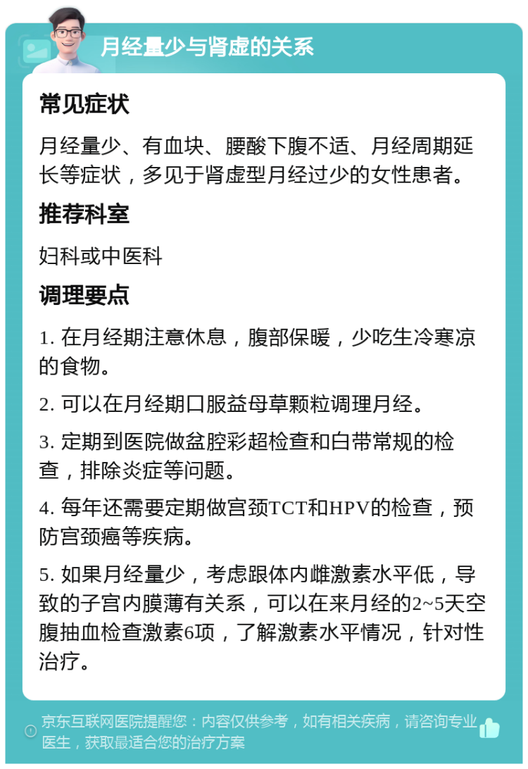 月经量少与肾虚的关系 常见症状 月经量少、有血块、腰酸下腹不适、月经周期延长等症状，多见于肾虚型月经过少的女性患者。 推荐科室 妇科或中医科 调理要点 1. 在月经期注意休息，腹部保暖，少吃生冷寒凉的食物。 2. 可以在月经期口服益母草颗粒调理月经。 3. 定期到医院做盆腔彩超检查和白带常规的检查，排除炎症等问题。 4. 每年还需要定期做宫颈TCT和HPV的检查，预防宫颈癌等疾病。 5. 如果月经量少，考虑跟体内雌激素水平低，导致的子宫内膜薄有关系，可以在来月经的2~5天空腹抽血检查激素6项，了解激素水平情况，针对性治疗。