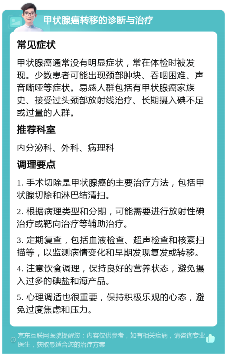 甲状腺癌转移的诊断与治疗 常见症状 甲状腺癌通常没有明显症状，常在体检时被发现。少数患者可能出现颈部肿块、吞咽困难、声音嘶哑等症状。易感人群包括有甲状腺癌家族史、接受过头颈部放射线治疗、长期摄入碘不足或过量的人群。 推荐科室 内分泌科、外科、病理科 调理要点 1. 手术切除是甲状腺癌的主要治疗方法，包括甲状腺切除和淋巴结清扫。 2. 根据病理类型和分期，可能需要进行放射性碘治疗或靶向治疗等辅助治疗。 3. 定期复查，包括血液检查、超声检查和核素扫描等，以监测病情变化和早期发现复发或转移。 4. 注意饮食调理，保持良好的营养状态，避免摄入过多的碘盐和海产品。 5. 心理调适也很重要，保持积极乐观的心态，避免过度焦虑和压力。