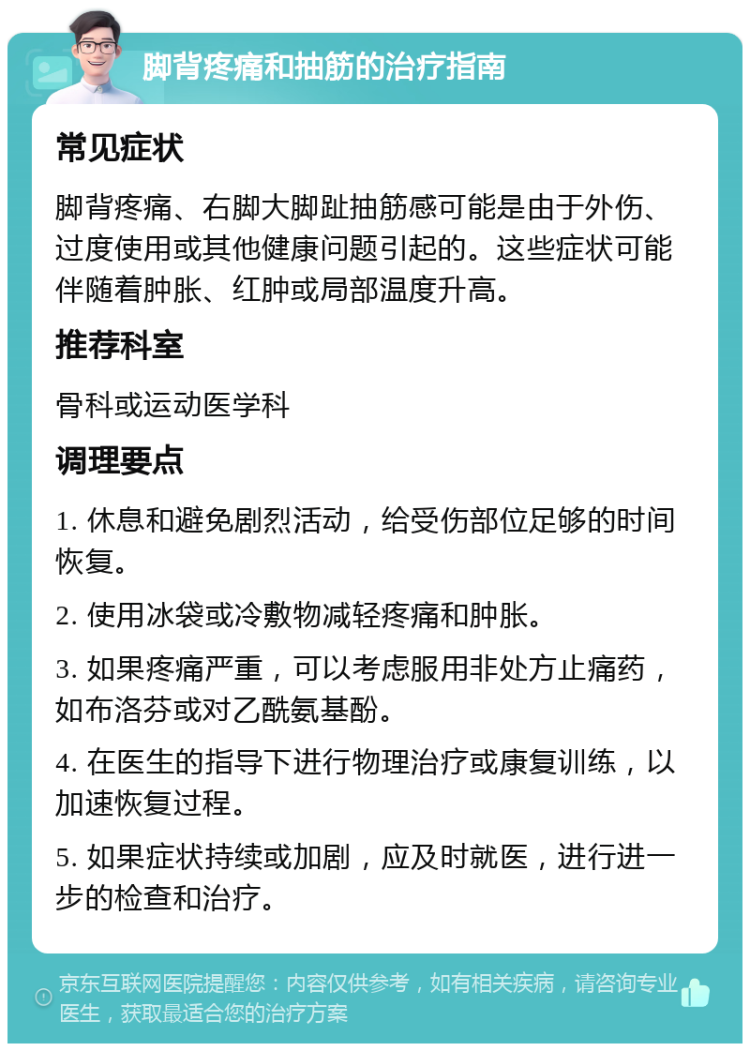 脚背疼痛和抽筋的治疗指南 常见症状 脚背疼痛、右脚大脚趾抽筋感可能是由于外伤、过度使用或其他健康问题引起的。这些症状可能伴随着肿胀、红肿或局部温度升高。 推荐科室 骨科或运动医学科 调理要点 1. 休息和避免剧烈活动，给受伤部位足够的时间恢复。 2. 使用冰袋或冷敷物减轻疼痛和肿胀。 3. 如果疼痛严重，可以考虑服用非处方止痛药，如布洛芬或对乙酰氨基酚。 4. 在医生的指导下进行物理治疗或康复训练，以加速恢复过程。 5. 如果症状持续或加剧，应及时就医，进行进一步的检查和治疗。