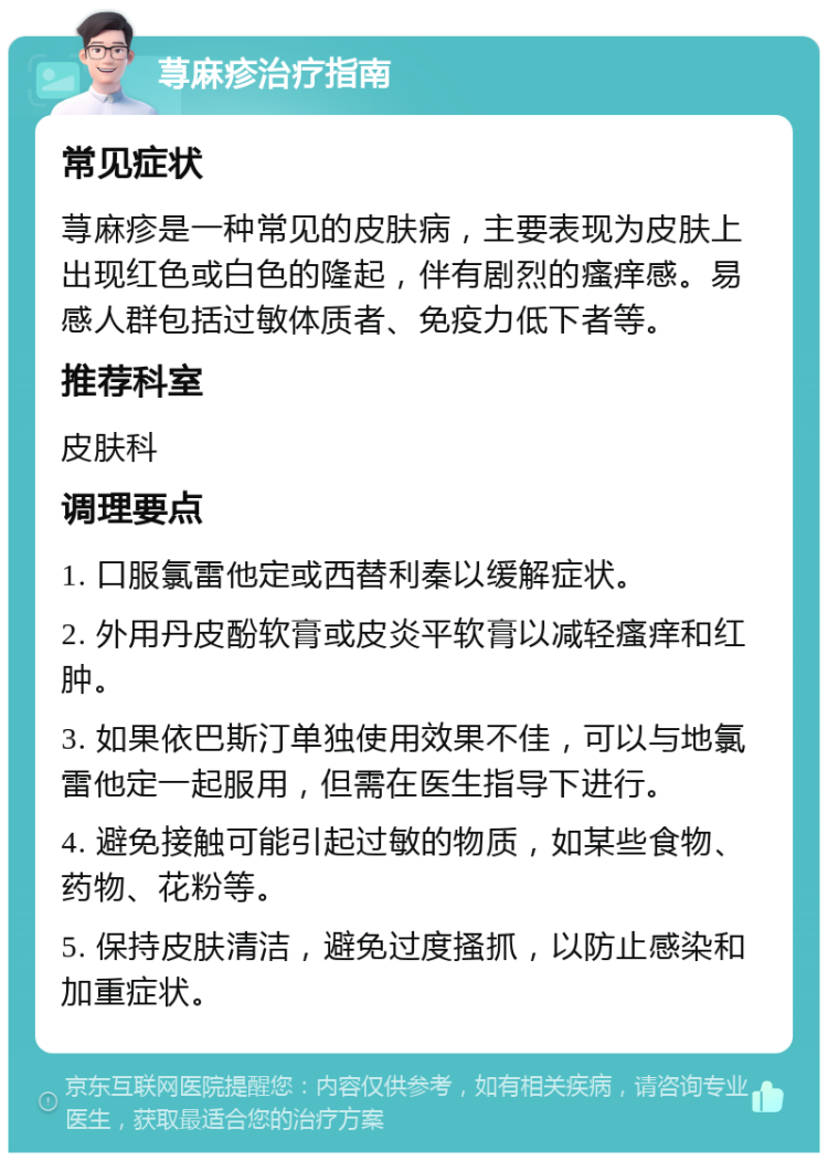 荨麻疹治疗指南 常见症状 荨麻疹是一种常见的皮肤病，主要表现为皮肤上出现红色或白色的隆起，伴有剧烈的瘙痒感。易感人群包括过敏体质者、免疫力低下者等。 推荐科室 皮肤科 调理要点 1. 口服氯雷他定或西替利秦以缓解症状。 2. 外用丹皮酚软膏或皮炎平软膏以减轻瘙痒和红肿。 3. 如果依巴斯汀单独使用效果不佳，可以与地氯雷他定一起服用，但需在医生指导下进行。 4. 避免接触可能引起过敏的物质，如某些食物、药物、花粉等。 5. 保持皮肤清洁，避免过度搔抓，以防止感染和加重症状。