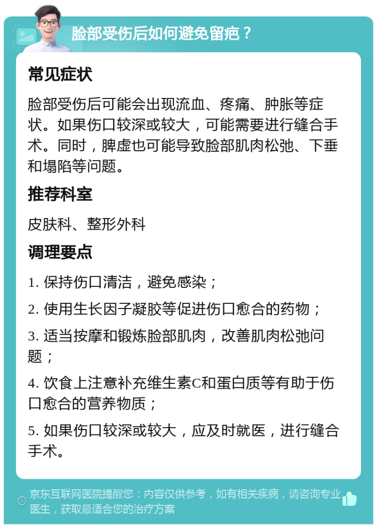 脸部受伤后如何避免留疤？ 常见症状 脸部受伤后可能会出现流血、疼痛、肿胀等症状。如果伤口较深或较大，可能需要进行缝合手术。同时，脾虚也可能导致脸部肌肉松弛、下垂和塌陷等问题。 推荐科室 皮肤科、整形外科 调理要点 1. 保持伤口清洁，避免感染； 2. 使用生长因子凝胶等促进伤口愈合的药物； 3. 适当按摩和锻炼脸部肌肉，改善肌肉松弛问题； 4. 饮食上注意补充维生素C和蛋白质等有助于伤口愈合的营养物质； 5. 如果伤口较深或较大，应及时就医，进行缝合手术。