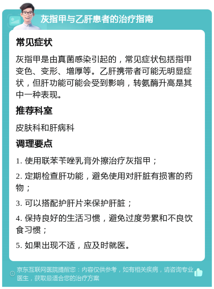 灰指甲与乙肝患者的治疗指南 常见症状 灰指甲是由真菌感染引起的，常见症状包括指甲变色、变形、增厚等。乙肝携带者可能无明显症状，但肝功能可能会受到影响，转氨酶升高是其中一种表现。 推荐科室 皮肤科和肝病科 调理要点 1. 使用联苯苄唑乳膏外擦治疗灰指甲； 2. 定期检查肝功能，避免使用对肝脏有损害的药物； 3. 可以搭配护肝片来保护肝脏； 4. 保持良好的生活习惯，避免过度劳累和不良饮食习惯； 5. 如果出现不适，应及时就医。