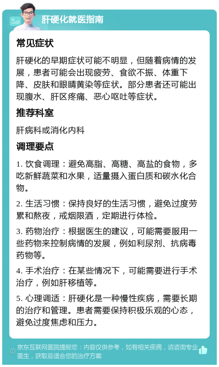 肝硬化就医指南 常见症状 肝硬化的早期症状可能不明显，但随着病情的发展，患者可能会出现疲劳、食欲不振、体重下降、皮肤和眼睛黄染等症状。部分患者还可能出现腹水、肝区疼痛、恶心呕吐等症状。 推荐科室 肝病科或消化内科 调理要点 1. 饮食调理：避免高脂、高糖、高盐的食物，多吃新鲜蔬菜和水果，适量摄入蛋白质和碳水化合物。 2. 生活习惯：保持良好的生活习惯，避免过度劳累和熬夜，戒烟限酒，定期进行体检。 3. 药物治疗：根据医生的建议，可能需要服用一些药物来控制病情的发展，例如利尿剂、抗病毒药物等。 4. 手术治疗：在某些情况下，可能需要进行手术治疗，例如肝移植等。 5. 心理调适：肝硬化是一种慢性疾病，需要长期的治疗和管理。患者需要保持积极乐观的心态，避免过度焦虑和压力。