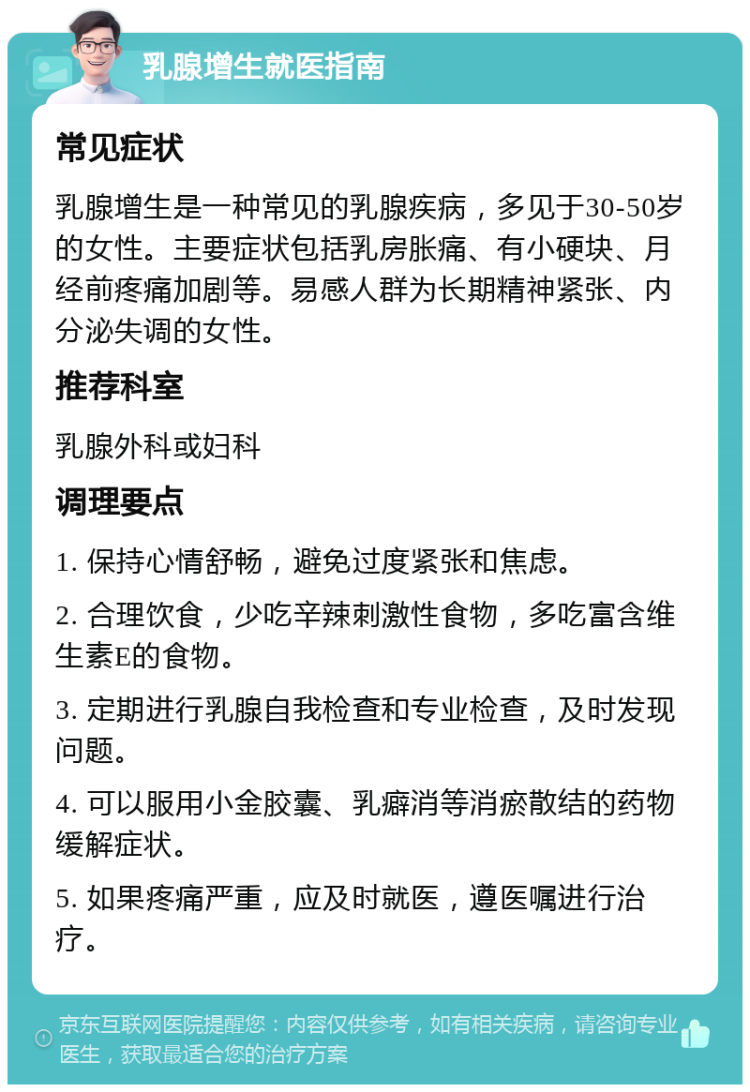 乳腺增生就医指南 常见症状 乳腺增生是一种常见的乳腺疾病，多见于30-50岁的女性。主要症状包括乳房胀痛、有小硬块、月经前疼痛加剧等。易感人群为长期精神紧张、内分泌失调的女性。 推荐科室 乳腺外科或妇科 调理要点 1. 保持心情舒畅，避免过度紧张和焦虑。 2. 合理饮食，少吃辛辣刺激性食物，多吃富含维生素E的食物。 3. 定期进行乳腺自我检查和专业检查，及时发现问题。 4. 可以服用小金胶囊、乳癖消等消瘀散结的药物缓解症状。 5. 如果疼痛严重，应及时就医，遵医嘱进行治疗。