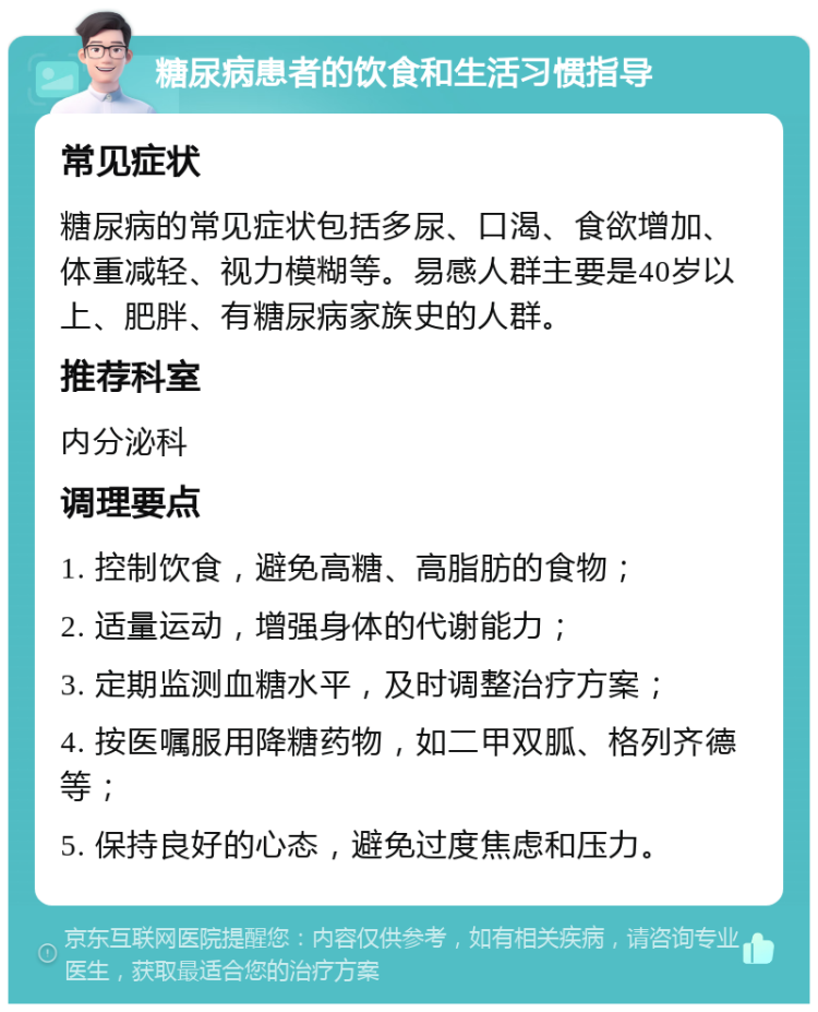 糖尿病患者的饮食和生活习惯指导 常见症状 糖尿病的常见症状包括多尿、口渴、食欲增加、体重减轻、视力模糊等。易感人群主要是40岁以上、肥胖、有糖尿病家族史的人群。 推荐科室 内分泌科 调理要点 1. 控制饮食，避免高糖、高脂肪的食物； 2. 适量运动，增强身体的代谢能力； 3. 定期监测血糖水平，及时调整治疗方案； 4. 按医嘱服用降糖药物，如二甲双胍、格列齐德等； 5. 保持良好的心态，避免过度焦虑和压力。