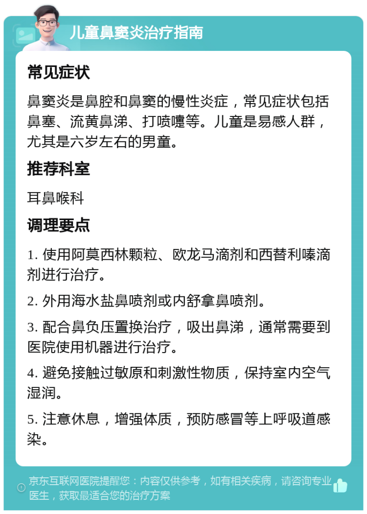 儿童鼻窦炎治疗指南 常见症状 鼻窦炎是鼻腔和鼻窦的慢性炎症，常见症状包括鼻塞、流黄鼻涕、打喷嚏等。儿童是易感人群，尤其是六岁左右的男童。 推荐科室 耳鼻喉科 调理要点 1. 使用阿莫西林颗粒、欧龙马滴剂和西替利嗪滴剂进行治疗。 2. 外用海水盐鼻喷剂或内舒拿鼻喷剂。 3. 配合鼻负压置换治疗，吸出鼻涕，通常需要到医院使用机器进行治疗。 4. 避免接触过敏原和刺激性物质，保持室内空气湿润。 5. 注意休息，增强体质，预防感冒等上呼吸道感染。