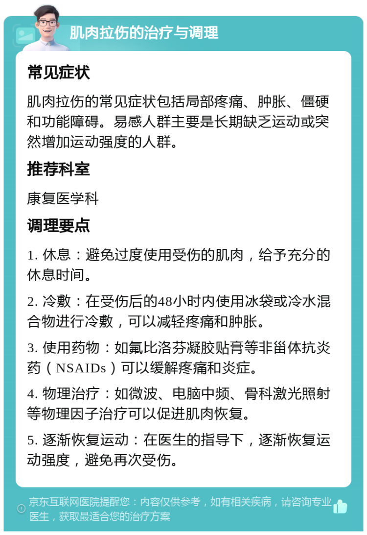 肌肉拉伤的治疗与调理 常见症状 肌肉拉伤的常见症状包括局部疼痛、肿胀、僵硬和功能障碍。易感人群主要是长期缺乏运动或突然增加运动强度的人群。 推荐科室 康复医学科 调理要点 1. 休息：避免过度使用受伤的肌肉，给予充分的休息时间。 2. 冷敷：在受伤后的48小时内使用冰袋或冷水混合物进行冷敷，可以减轻疼痛和肿胀。 3. 使用药物：如氟比洛芬凝胶贴膏等非甾体抗炎药（NSAIDs）可以缓解疼痛和炎症。 4. 物理治疗：如微波、电脑中频、骨科激光照射等物理因子治疗可以促进肌肉恢复。 5. 逐渐恢复运动：在医生的指导下，逐渐恢复运动强度，避免再次受伤。