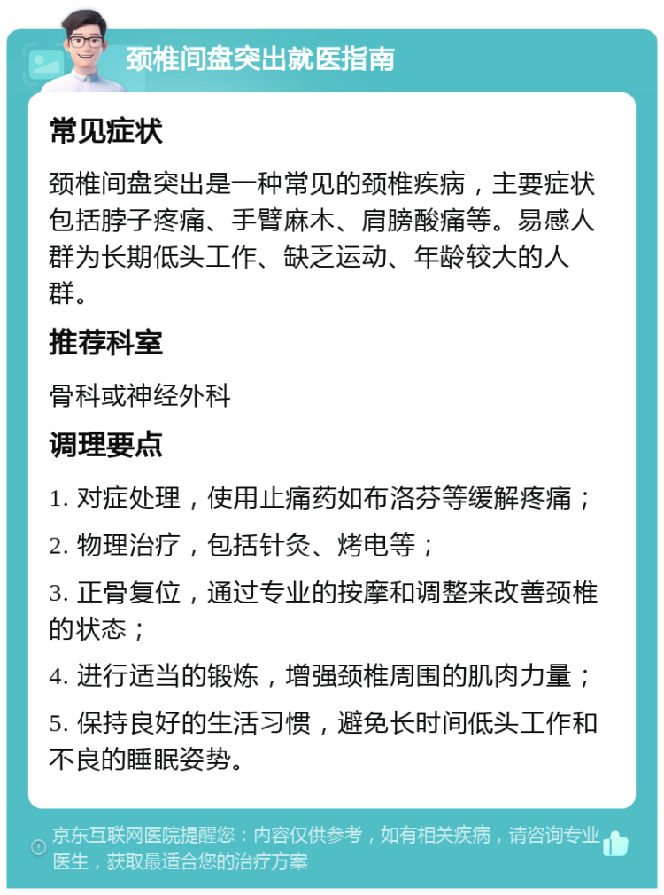 颈椎间盘突出就医指南 常见症状 颈椎间盘突出是一种常见的颈椎疾病，主要症状包括脖子疼痛、手臂麻木、肩膀酸痛等。易感人群为长期低头工作、缺乏运动、年龄较大的人群。 推荐科室 骨科或神经外科 调理要点 1. 对症处理，使用止痛药如布洛芬等缓解疼痛； 2. 物理治疗，包括针灸、烤电等； 3. 正骨复位，通过专业的按摩和调整来改善颈椎的状态； 4. 进行适当的锻炼，增强颈椎周围的肌肉力量； 5. 保持良好的生活习惯，避免长时间低头工作和不良的睡眠姿势。