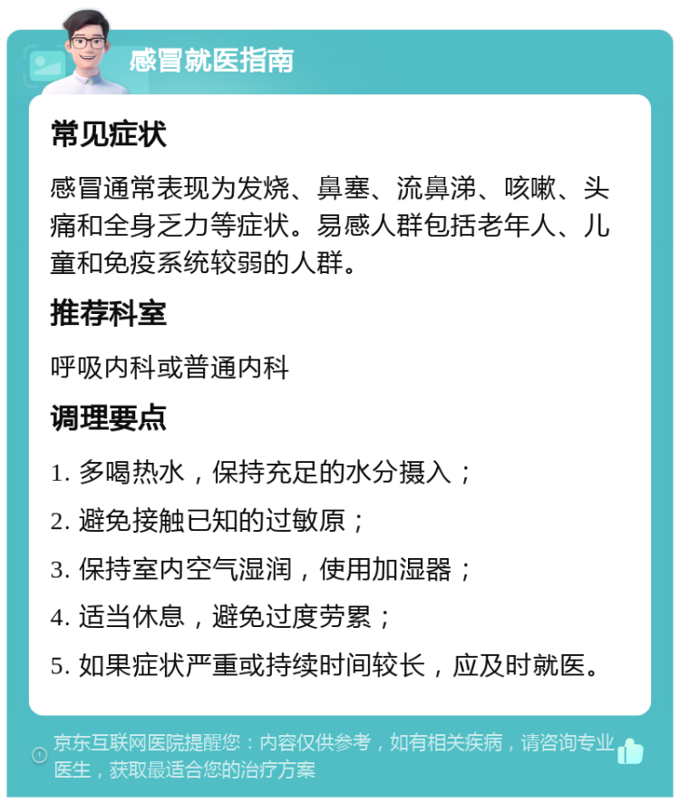 感冒就医指南 常见症状 感冒通常表现为发烧、鼻塞、流鼻涕、咳嗽、头痛和全身乏力等症状。易感人群包括老年人、儿童和免疫系统较弱的人群。 推荐科室 呼吸内科或普通内科 调理要点 1. 多喝热水，保持充足的水分摄入； 2. 避免接触已知的过敏原； 3. 保持室内空气湿润，使用加湿器； 4. 适当休息，避免过度劳累； 5. 如果症状严重或持续时间较长，应及时就医。