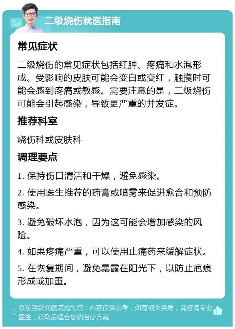 二级烧伤就医指南 常见症状 二级烧伤的常见症状包括红肿、疼痛和水泡形成。受影响的皮肤可能会变白或变红，触摸时可能会感到疼痛或敏感。需要注意的是，二级烧伤可能会引起感染，导致更严重的并发症。 推荐科室 烧伤科或皮肤科 调理要点 1. 保持伤口清洁和干燥，避免感染。 2. 使用医生推荐的药膏或喷雾来促进愈合和预防感染。 3. 避免破坏水泡，因为这可能会增加感染的风险。 4. 如果疼痛严重，可以使用止痛药来缓解症状。 5. 在恢复期间，避免暴露在阳光下，以防止疤痕形成或加重。