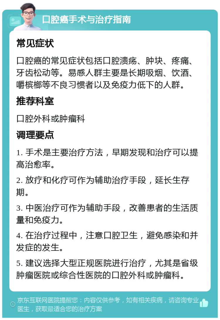 口腔癌手术与治疗指南 常见症状 口腔癌的常见症状包括口腔溃疡、肿块、疼痛、牙齿松动等。易感人群主要是长期吸烟、饮酒、嚼槟榔等不良习惯者以及免疫力低下的人群。 推荐科室 口腔外科或肿瘤科 调理要点 1. 手术是主要治疗方法，早期发现和治疗可以提高治愈率。 2. 放疗和化疗可作为辅助治疗手段，延长生存期。 3. 中医治疗可作为辅助手段，改善患者的生活质量和免疫力。 4. 在治疗过程中，注意口腔卫生，避免感染和并发症的发生。 5. 建议选择大型正规医院进行治疗，尤其是省级肿瘤医院或综合性医院的口腔外科或肿瘤科。