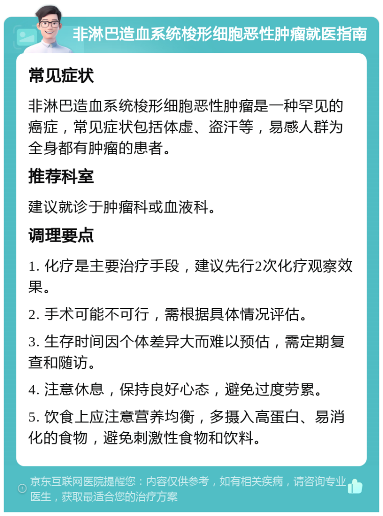 非淋巴造血系统梭形细胞恶性肿瘤就医指南 常见症状 非淋巴造血系统梭形细胞恶性肿瘤是一种罕见的癌症，常见症状包括体虚、盗汗等，易感人群为全身都有肿瘤的患者。 推荐科室 建议就诊于肿瘤科或血液科。 调理要点 1. 化疗是主要治疗手段，建议先行2次化疗观察效果。 2. 手术可能不可行，需根据具体情况评估。 3. 生存时间因个体差异大而难以预估，需定期复查和随访。 4. 注意休息，保持良好心态，避免过度劳累。 5. 饮食上应注意营养均衡，多摄入高蛋白、易消化的食物，避免刺激性食物和饮料。