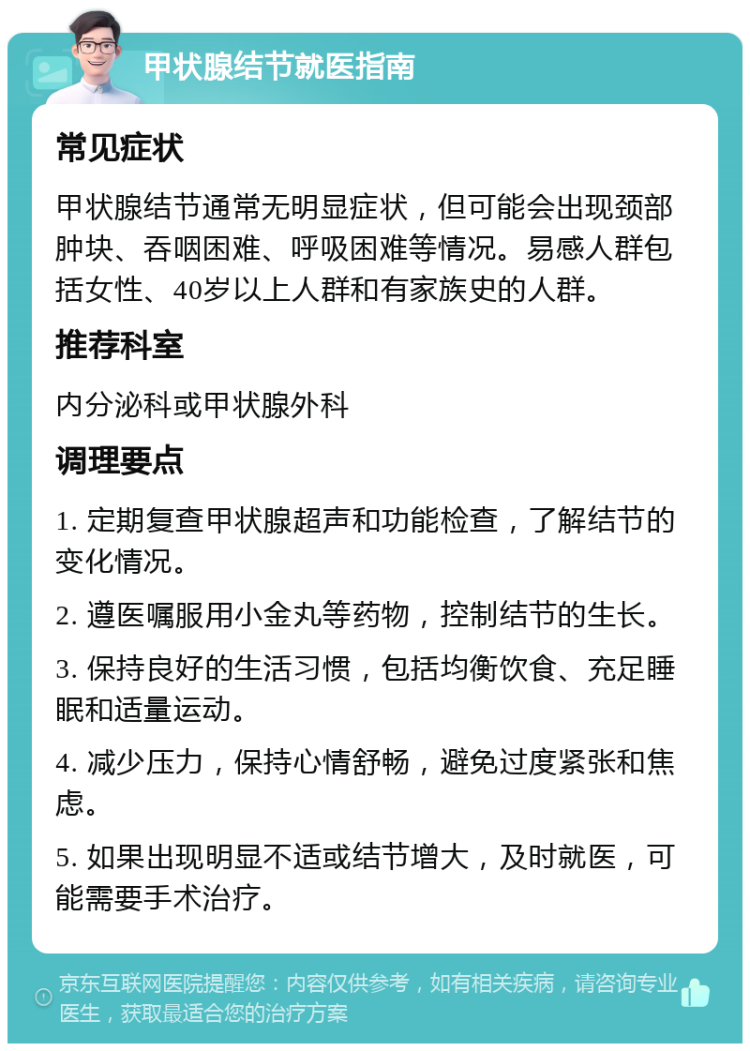 甲状腺结节就医指南 常见症状 甲状腺结节通常无明显症状，但可能会出现颈部肿块、吞咽困难、呼吸困难等情况。易感人群包括女性、40岁以上人群和有家族史的人群。 推荐科室 内分泌科或甲状腺外科 调理要点 1. 定期复查甲状腺超声和功能检查，了解结节的变化情况。 2. 遵医嘱服用小金丸等药物，控制结节的生长。 3. 保持良好的生活习惯，包括均衡饮食、充足睡眠和适量运动。 4. 减少压力，保持心情舒畅，避免过度紧张和焦虑。 5. 如果出现明显不适或结节增大，及时就医，可能需要手术治疗。