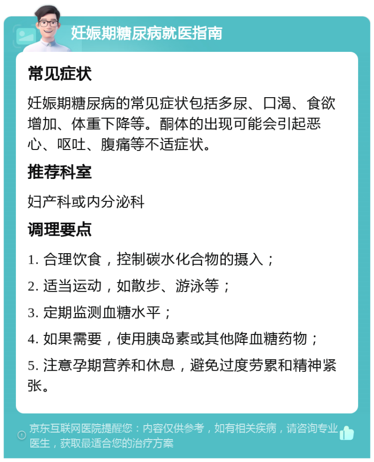 妊娠期糖尿病就医指南 常见症状 妊娠期糖尿病的常见症状包括多尿、口渴、食欲增加、体重下降等。酮体的出现可能会引起恶心、呕吐、腹痛等不适症状。 推荐科室 妇产科或内分泌科 调理要点 1. 合理饮食，控制碳水化合物的摄入； 2. 适当运动，如散步、游泳等； 3. 定期监测血糖水平； 4. 如果需要，使用胰岛素或其他降血糖药物； 5. 注意孕期营养和休息，避免过度劳累和精神紧张。