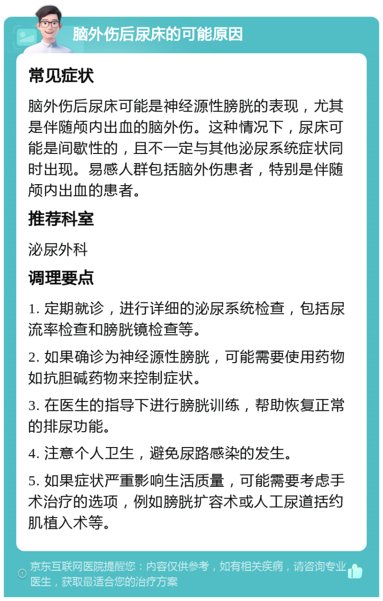 脑外伤后尿床的可能原因 常见症状 脑外伤后尿床可能是神经源性膀胱的表现，尤其是伴随颅内出血的脑外伤。这种情况下，尿床可能是间歇性的，且不一定与其他泌尿系统症状同时出现。易感人群包括脑外伤患者，特别是伴随颅内出血的患者。 推荐科室 泌尿外科 调理要点 1. 定期就诊，进行详细的泌尿系统检查，包括尿流率检查和膀胱镜检查等。 2. 如果确诊为神经源性膀胱，可能需要使用药物如抗胆碱药物来控制症状。 3. 在医生的指导下进行膀胱训练，帮助恢复正常的排尿功能。 4. 注意个人卫生，避免尿路感染的发生。 5. 如果症状严重影响生活质量，可能需要考虑手术治疗的选项，例如膀胱扩容术或人工尿道括约肌植入术等。