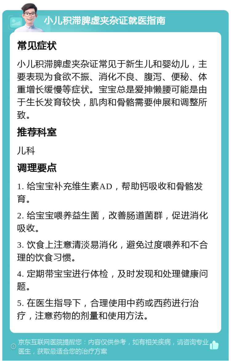 小儿积滞脾虚夹杂证就医指南 常见症状 小儿积滞脾虚夹杂证常见于新生儿和婴幼儿，主要表现为食欲不振、消化不良、腹泻、便秘、体重增长缓慢等症状。宝宝总是爱抻懒腰可能是由于生长发育较快，肌肉和骨骼需要伸展和调整所致。 推荐科室 儿科 调理要点 1. 给宝宝补充维生素AD，帮助钙吸收和骨骼发育。 2. 给宝宝喂养益生菌，改善肠道菌群，促进消化吸收。 3. 饮食上注意清淡易消化，避免过度喂养和不合理的饮食习惯。 4. 定期带宝宝进行体检，及时发现和处理健康问题。 5. 在医生指导下，合理使用中药或西药进行治疗，注意药物的剂量和使用方法。