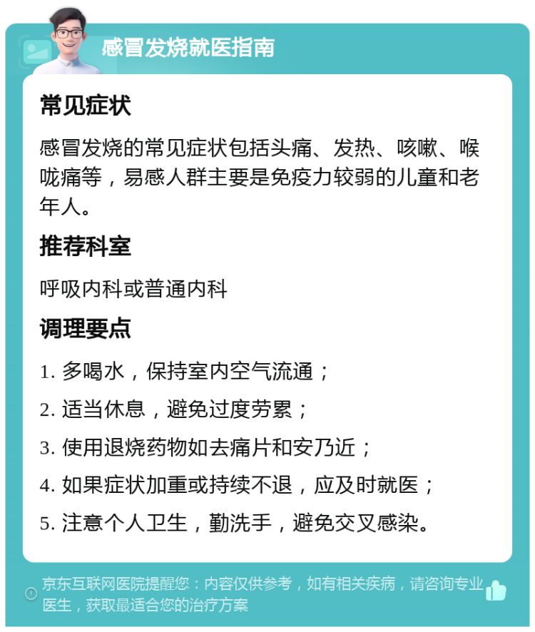 感冒发烧就医指南 常见症状 感冒发烧的常见症状包括头痛、发热、咳嗽、喉咙痛等，易感人群主要是免疫力较弱的儿童和老年人。 推荐科室 呼吸内科或普通内科 调理要点 1. 多喝水，保持室内空气流通； 2. 适当休息，避免过度劳累； 3. 使用退烧药物如去痛片和安乃近； 4. 如果症状加重或持续不退，应及时就医； 5. 注意个人卫生，勤洗手，避免交叉感染。