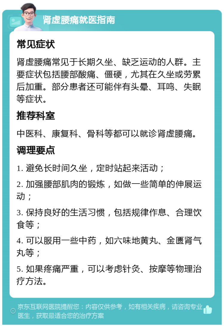 肾虚腰痛就医指南 常见症状 肾虚腰痛常见于长期久坐、缺乏运动的人群。主要症状包括腰部酸痛、僵硬，尤其在久坐或劳累后加重。部分患者还可能伴有头晕、耳鸣、失眠等症状。 推荐科室 中医科、康复科、骨科等都可以就诊肾虚腰痛。 调理要点 1. 避免长时间久坐，定时站起来活动； 2. 加强腰部肌肉的锻炼，如做一些简单的伸展运动； 3. 保持良好的生活习惯，包括规律作息、合理饮食等； 4. 可以服用一些中药，如六味地黄丸、金匮肾气丸等； 5. 如果疼痛严重，可以考虑针灸、按摩等物理治疗方法。