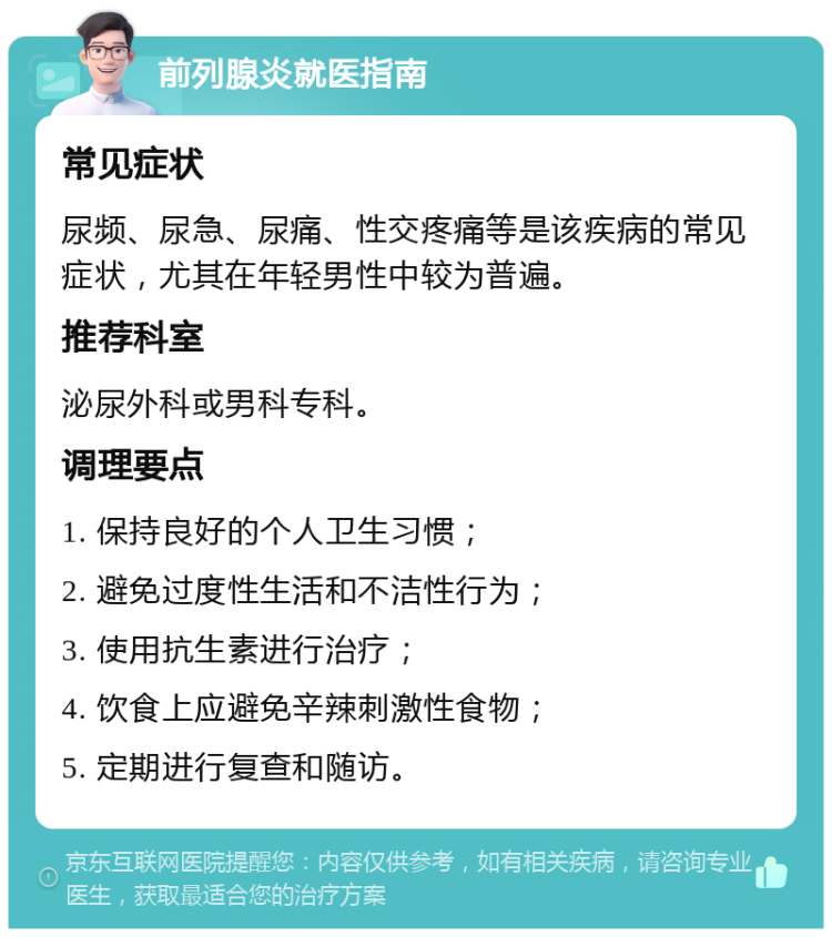 前列腺炎就医指南 常见症状 尿频、尿急、尿痛、性交疼痛等是该疾病的常见症状，尤其在年轻男性中较为普遍。 推荐科室 泌尿外科或男科专科。 调理要点 1. 保持良好的个人卫生习惯； 2. 避免过度性生活和不洁性行为； 3. 使用抗生素进行治疗； 4. 饮食上应避免辛辣刺激性食物； 5. 定期进行复查和随访。