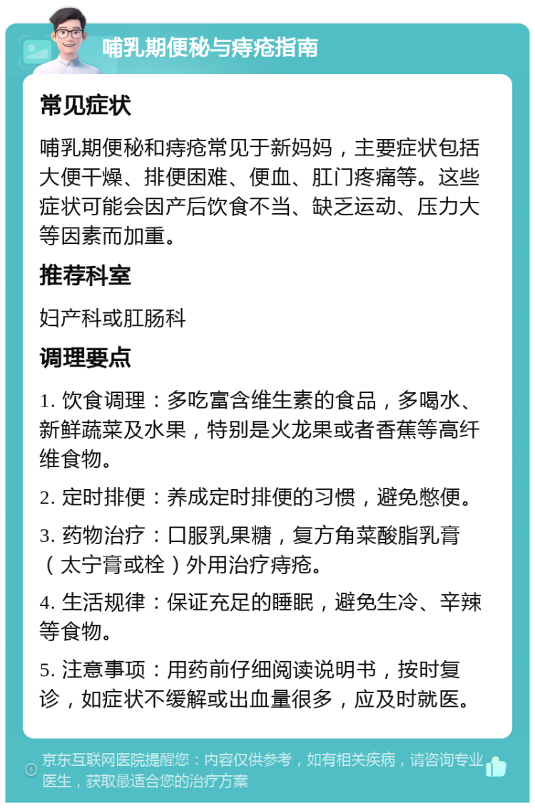 哺乳期便秘与痔疮指南 常见症状 哺乳期便秘和痔疮常见于新妈妈，主要症状包括大便干燥、排便困难、便血、肛门疼痛等。这些症状可能会因产后饮食不当、缺乏运动、压力大等因素而加重。 推荐科室 妇产科或肛肠科 调理要点 1. 饮食调理：多吃富含维生素的食品，多喝水、新鲜蔬菜及水果，特别是火龙果或者香蕉等高纤维食物。 2. 定时排便：养成定时排便的习惯，避免憋便。 3. 药物治疗：口服乳果糖，复方角菜酸脂乳膏（太宁膏或栓）外用治疗痔疮。 4. 生活规律：保证充足的睡眠，避免生冷、辛辣等食物。 5. 注意事项：用药前仔细阅读说明书，按时复诊，如症状不缓解或出血量很多，应及时就医。