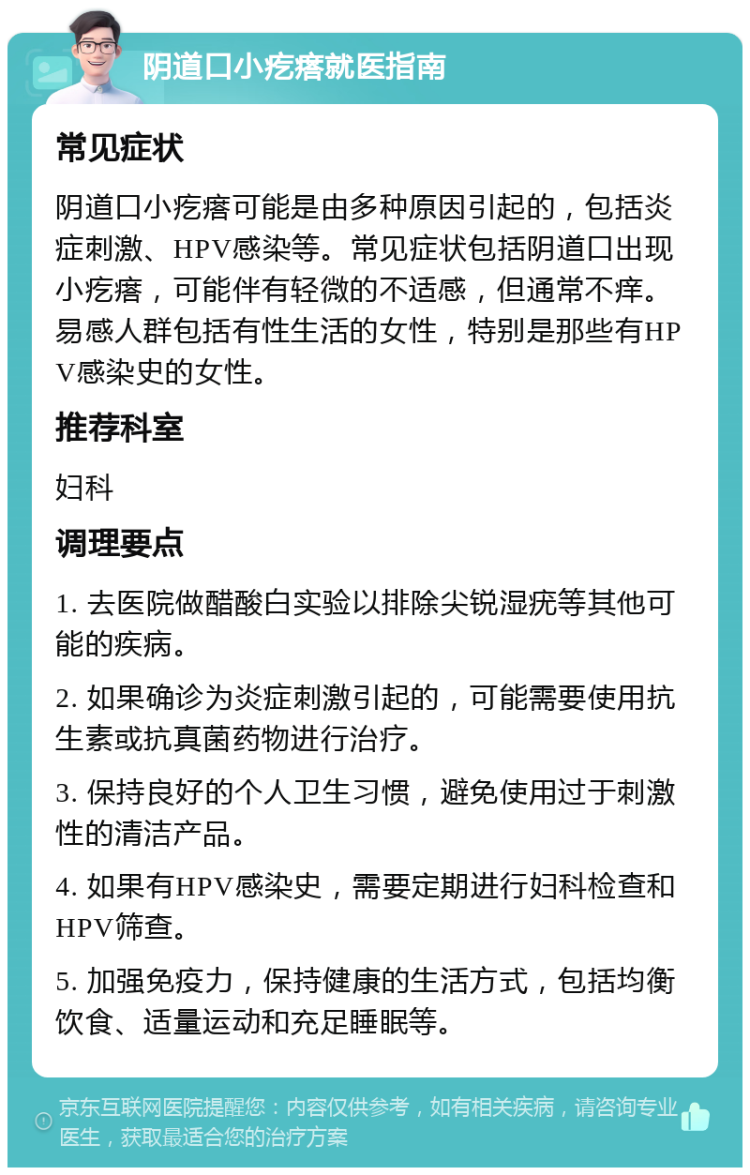 阴道口小疙瘩就医指南 常见症状 阴道口小疙瘩可能是由多种原因引起的，包括炎症刺激、HPV感染等。常见症状包括阴道口出现小疙瘩，可能伴有轻微的不适感，但通常不痒。易感人群包括有性生活的女性，特别是那些有HPV感染史的女性。 推荐科室 妇科 调理要点 1. 去医院做醋酸白实验以排除尖锐湿疣等其他可能的疾病。 2. 如果确诊为炎症刺激引起的，可能需要使用抗生素或抗真菌药物进行治疗。 3. 保持良好的个人卫生习惯，避免使用过于刺激性的清洁产品。 4. 如果有HPV感染史，需要定期进行妇科检查和HPV筛查。 5. 加强免疫力，保持健康的生活方式，包括均衡饮食、适量运动和充足睡眠等。