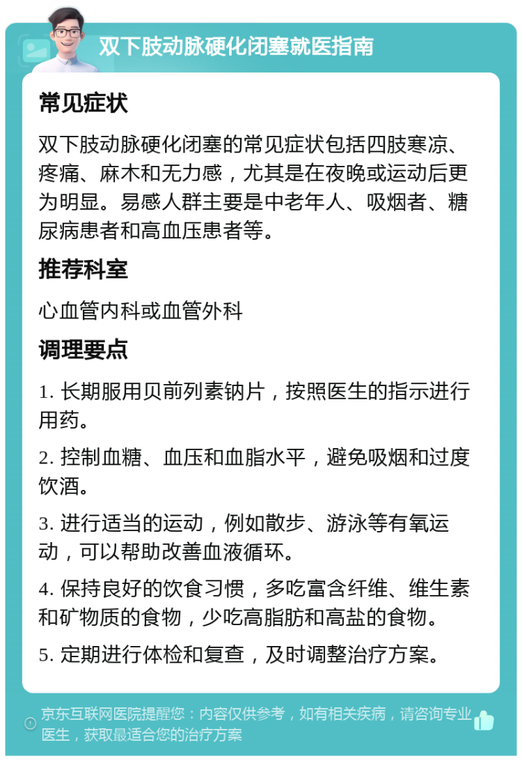 双下肢动脉硬化闭塞就医指南 常见症状 双下肢动脉硬化闭塞的常见症状包括四肢寒凉、疼痛、麻木和无力感，尤其是在夜晚或运动后更为明显。易感人群主要是中老年人、吸烟者、糖尿病患者和高血压患者等。 推荐科室 心血管内科或血管外科 调理要点 1. 长期服用贝前列素钠片，按照医生的指示进行用药。 2. 控制血糖、血压和血脂水平，避免吸烟和过度饮酒。 3. 进行适当的运动，例如散步、游泳等有氧运动，可以帮助改善血液循环。 4. 保持良好的饮食习惯，多吃富含纤维、维生素和矿物质的食物，少吃高脂肪和高盐的食物。 5. 定期进行体检和复查，及时调整治疗方案。