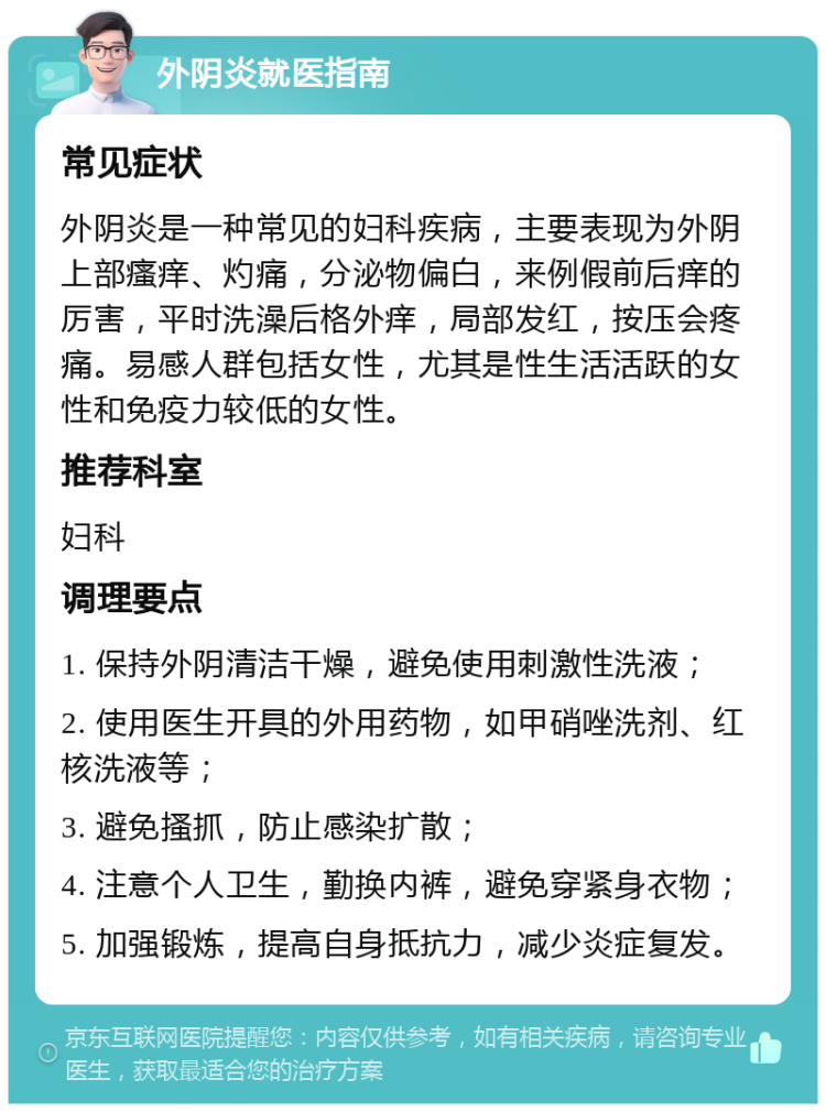 外阴炎就医指南 常见症状 外阴炎是一种常见的妇科疾病，主要表现为外阴上部瘙痒、灼痛，分泌物偏白，来例假前后痒的厉害，平时洗澡后格外痒，局部发红，按压会疼痛。易感人群包括女性，尤其是性生活活跃的女性和免疫力较低的女性。 推荐科室 妇科 调理要点 1. 保持外阴清洁干燥，避免使用刺激性洗液； 2. 使用医生开具的外用药物，如甲硝唑洗剂、红核洗液等； 3. 避免搔抓，防止感染扩散； 4. 注意个人卫生，勤换内裤，避免穿紧身衣物； 5. 加强锻炼，提高自身抵抗力，减少炎症复发。