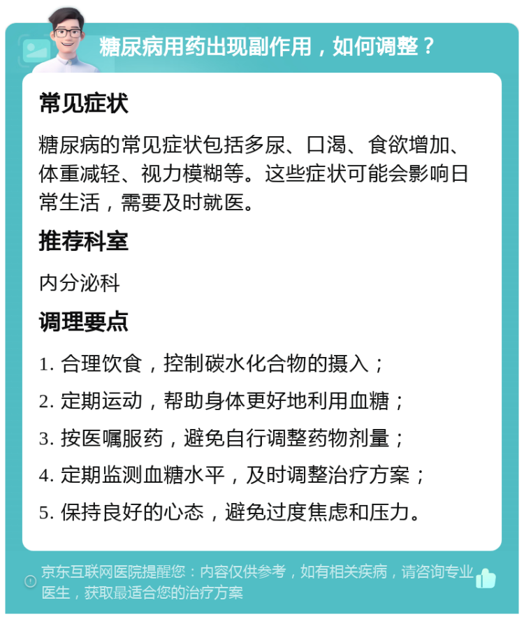 糖尿病用药出现副作用，如何调整？ 常见症状 糖尿病的常见症状包括多尿、口渴、食欲增加、体重减轻、视力模糊等。这些症状可能会影响日常生活，需要及时就医。 推荐科室 内分泌科 调理要点 1. 合理饮食，控制碳水化合物的摄入； 2. 定期运动，帮助身体更好地利用血糖； 3. 按医嘱服药，避免自行调整药物剂量； 4. 定期监测血糖水平，及时调整治疗方案； 5. 保持良好的心态，避免过度焦虑和压力。