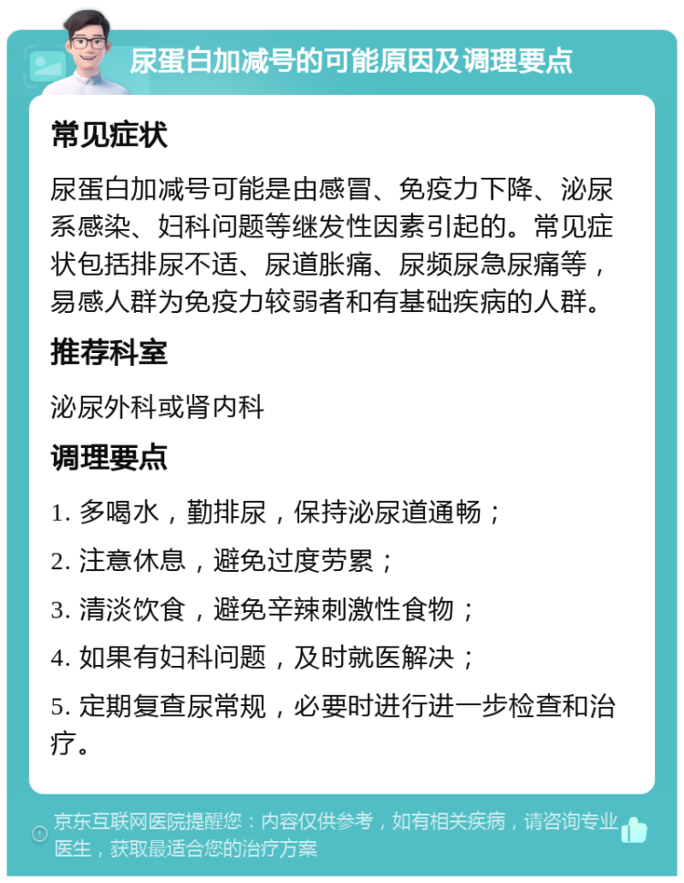 尿蛋白加减号的可能原因及调理要点 常见症状 尿蛋白加减号可能是由感冒、免疫力下降、泌尿系感染、妇科问题等继发性因素引起的。常见症状包括排尿不适、尿道胀痛、尿频尿急尿痛等，易感人群为免疫力较弱者和有基础疾病的人群。 推荐科室 泌尿外科或肾内科 调理要点 1. 多喝水，勤排尿，保持泌尿道通畅； 2. 注意休息，避免过度劳累； 3. 清淡饮食，避免辛辣刺激性食物； 4. 如果有妇科问题，及时就医解决； 5. 定期复查尿常规，必要时进行进一步检查和治疗。