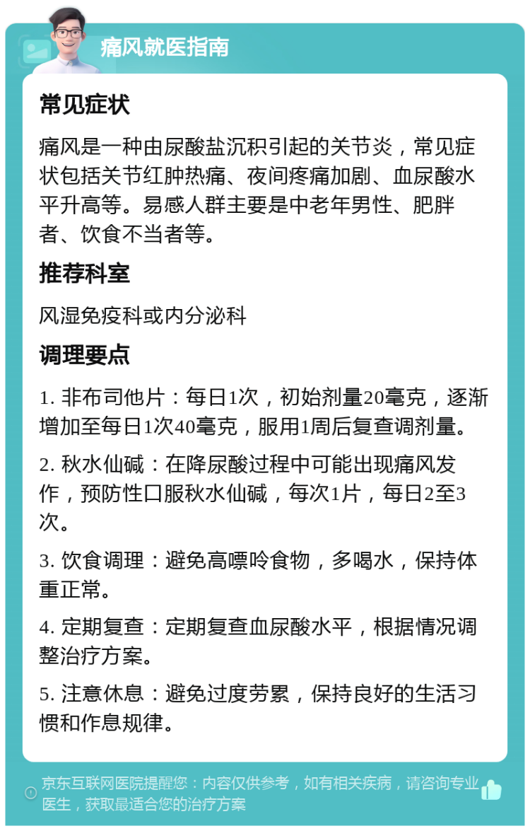 痛风就医指南 常见症状 痛风是一种由尿酸盐沉积引起的关节炎，常见症状包括关节红肿热痛、夜间疼痛加剧、血尿酸水平升高等。易感人群主要是中老年男性、肥胖者、饮食不当者等。 推荐科室 风湿免疫科或内分泌科 调理要点 1. 非布司他片：每日1次，初始剂量20毫克，逐渐增加至每日1次40毫克，服用1周后复查调剂量。 2. 秋水仙碱：在降尿酸过程中可能出现痛风发作，预防性口服秋水仙碱，每次1片，每日2至3次。 3. 饮食调理：避免高嘌呤食物，多喝水，保持体重正常。 4. 定期复查：定期复查血尿酸水平，根据情况调整治疗方案。 5. 注意休息：避免过度劳累，保持良好的生活习惯和作息规律。