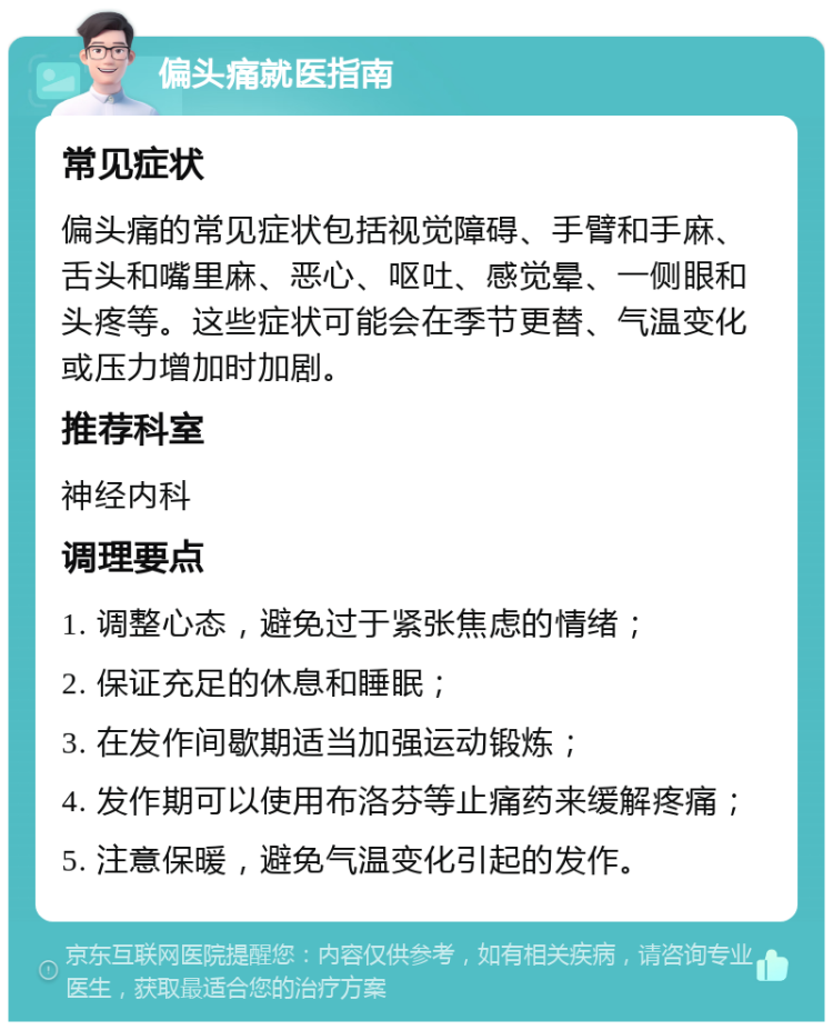 偏头痛就医指南 常见症状 偏头痛的常见症状包括视觉障碍、手臂和手麻、舌头和嘴里麻、恶心、呕吐、感觉晕、一侧眼和头疼等。这些症状可能会在季节更替、气温变化或压力增加时加剧。 推荐科室 神经内科 调理要点 1. 调整心态，避免过于紧张焦虑的情绪； 2. 保证充足的休息和睡眠； 3. 在发作间歇期适当加强运动锻炼； 4. 发作期可以使用布洛芬等止痛药来缓解疼痛； 5. 注意保暖，避免气温变化引起的发作。