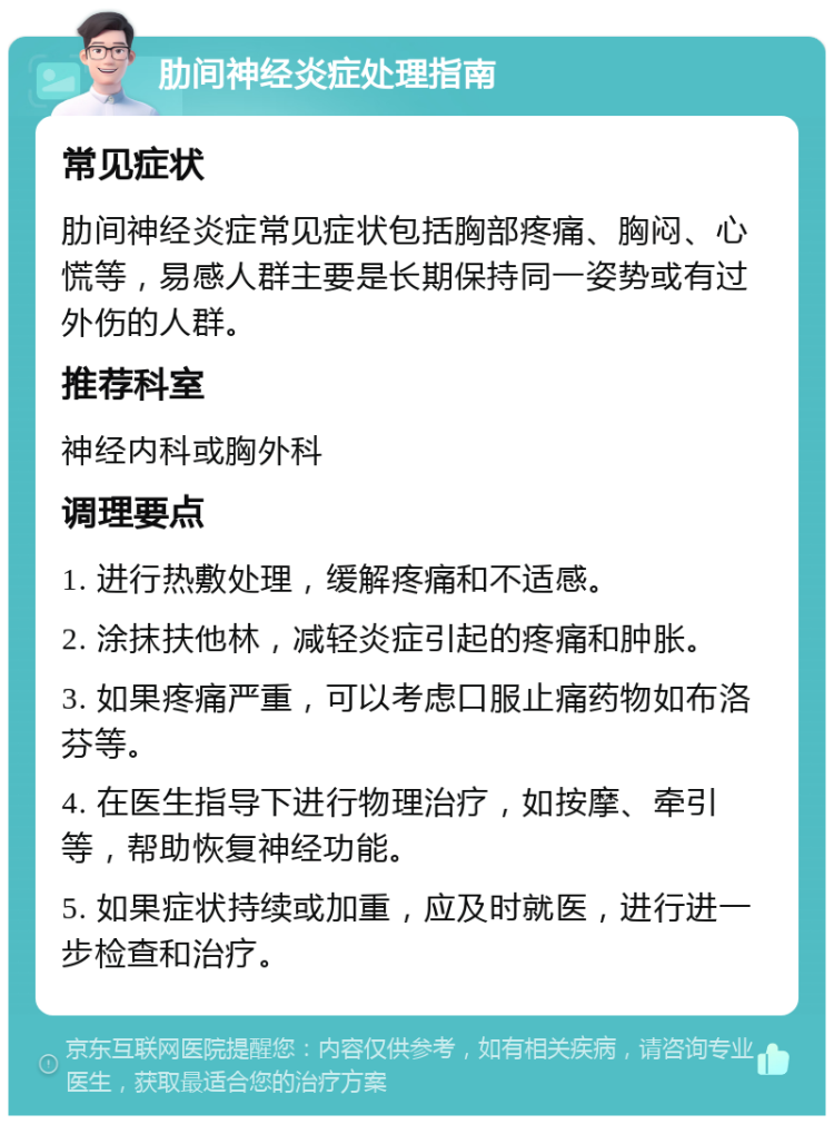 肋间神经炎症处理指南 常见症状 肋间神经炎症常见症状包括胸部疼痛、胸闷、心慌等，易感人群主要是长期保持同一姿势或有过外伤的人群。 推荐科室 神经内科或胸外科 调理要点 1. 进行热敷处理，缓解疼痛和不适感。 2. 涂抹扶他林，减轻炎症引起的疼痛和肿胀。 3. 如果疼痛严重，可以考虑口服止痛药物如布洛芬等。 4. 在医生指导下进行物理治疗，如按摩、牵引等，帮助恢复神经功能。 5. 如果症状持续或加重，应及时就医，进行进一步检查和治疗。