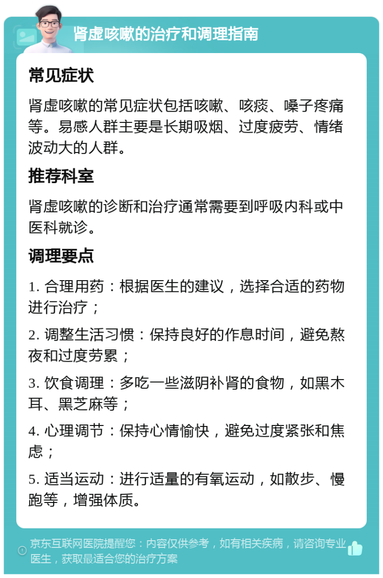 肾虚咳嗽的治疗和调理指南 常见症状 肾虚咳嗽的常见症状包括咳嗽、咳痰、嗓子疼痛等。易感人群主要是长期吸烟、过度疲劳、情绪波动大的人群。 推荐科室 肾虚咳嗽的诊断和治疗通常需要到呼吸内科或中医科就诊。 调理要点 1. 合理用药：根据医生的建议，选择合适的药物进行治疗； 2. 调整生活习惯：保持良好的作息时间，避免熬夜和过度劳累； 3. 饮食调理：多吃一些滋阴补肾的食物，如黑木耳、黑芝麻等； 4. 心理调节：保持心情愉快，避免过度紧张和焦虑； 5. 适当运动：进行适量的有氧运动，如散步、慢跑等，增强体质。