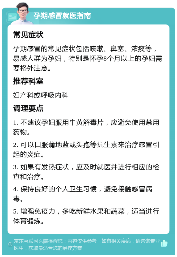 孕期感冒就医指南 常见症状 孕期感冒的常见症状包括咳嗽、鼻塞、浓痰等，易感人群为孕妇，特别是怀孕8个月以上的孕妇需要格外注意。 推荐科室 妇产科或呼吸内科 调理要点 1. 不建议孕妇服用牛黄解毒片，应避免使用禁用药物。 2. 可以口服蒲地蓝或头孢等抗生素来治疗感冒引起的炎症。 3. 如果有发热症状，应及时就医并进行相应的检查和治疗。 4. 保持良好的个人卫生习惯，避免接触感冒病毒。 5. 增强免疫力，多吃新鲜水果和蔬菜，适当进行体育锻炼。