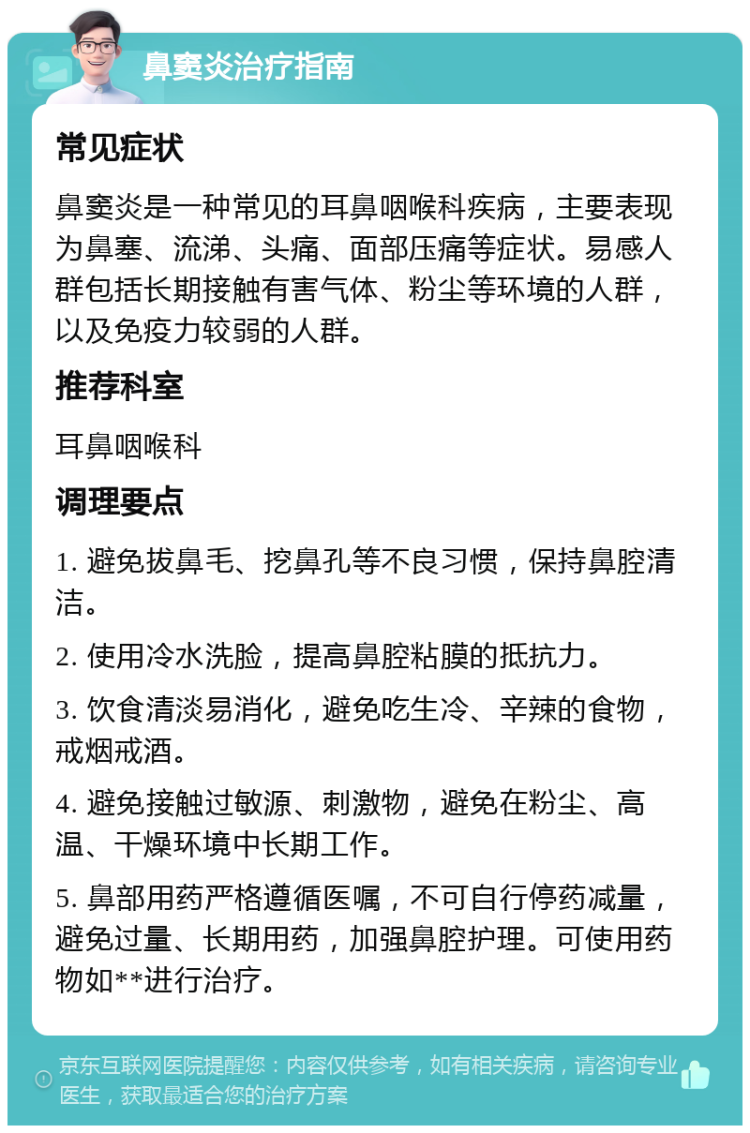 鼻窦炎治疗指南 常见症状 鼻窦炎是一种常见的耳鼻咽喉科疾病，主要表现为鼻塞、流涕、头痛、面部压痛等症状。易感人群包括长期接触有害气体、粉尘等环境的人群，以及免疫力较弱的人群。 推荐科室 耳鼻咽喉科 调理要点 1. 避免拔鼻毛、挖鼻孔等不良习惯，保持鼻腔清洁。 2. 使用冷水洗脸，提高鼻腔粘膜的抵抗力。 3. 饮食清淡易消化，避免吃生冷、辛辣的食物，戒烟戒酒。 4. 避免接触过敏源、刺激物，避免在粉尘、高温、干燥环境中长期工作。 5. 鼻部用药严格遵循医嘱，不可自行停药减量，避免过量、长期用药，加强鼻腔护理。可使用药物如**进行治疗。